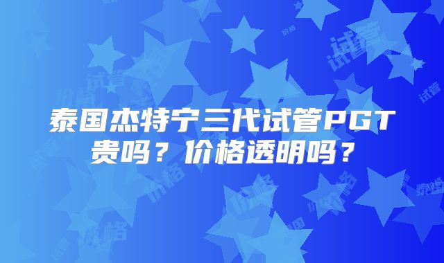 泰国杰特宁三代试管PGT贵吗？价格透明吗？