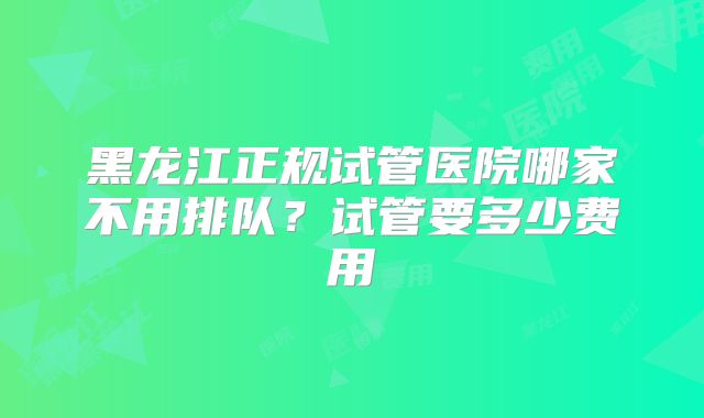 黑龙江正规试管医院哪家不用排队?试管要多少费用