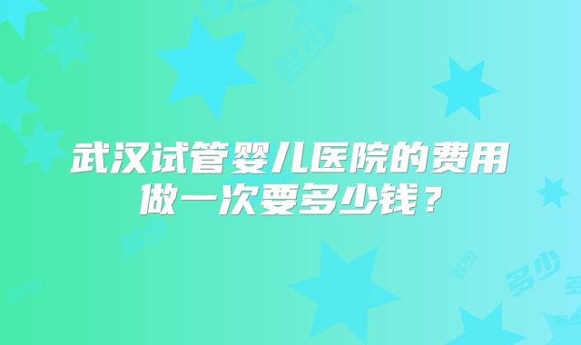 武汉试管婴儿医院的费用做一次要多少钱？