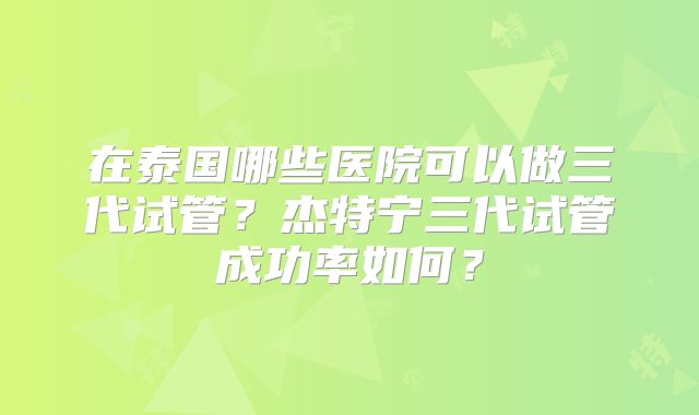 在泰国哪些医院可以做三代试管？杰特宁三代试管成功率如何？