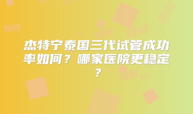杰特宁泰国三代试管成功率如何？哪家医院更稳定？