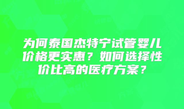 为何泰国杰特宁试管婴儿价格更实惠?如何选择性价比高的医疗方案?
