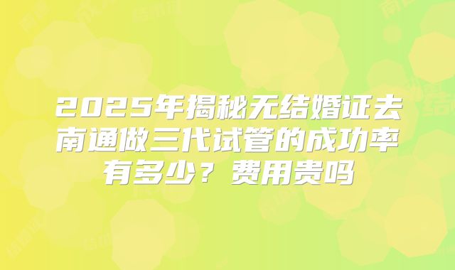 2025年揭秘无结婚证去南通做三代试管的成功率有多少？费用贵吗