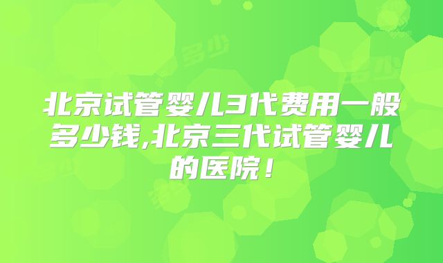 北京试管婴儿3代费用一般多少钱,北京三代试管婴儿的医院！
