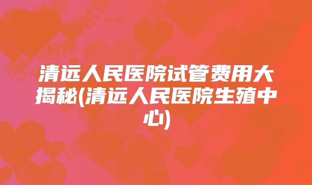 清远人民医院试管费用大揭秘(清远人民医院生殖中心)