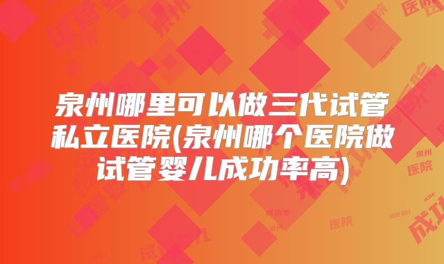 泉州哪里可以做三代试管私立医院(泉州哪个医院做试管婴儿成功率高)