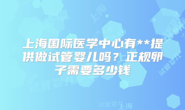 上海国际医学中心有**提供做试管婴儿吗？正规卵子需要多少钱