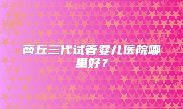 商丘三代试管婴儿医院哪里好？
