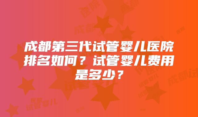 成都第三代试管婴儿医院排名如何?试管婴儿费用是多少?