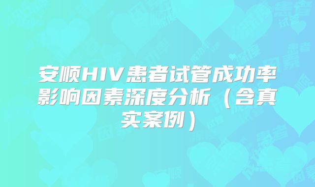 安顺HIV患者试管成功率影响因素深度分析(含真实案例)