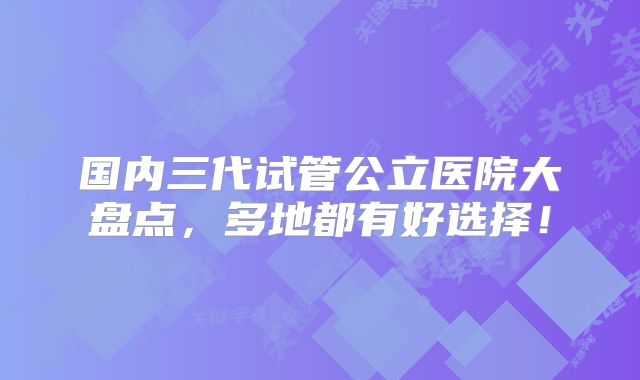 国内三代试管公立医院大盘点，多地都有好选择！
