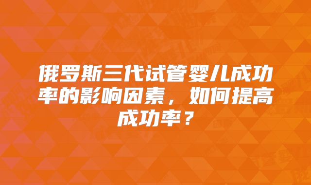 俄罗斯三代试管婴儿成功率的影响因素，如何提高成功率？
