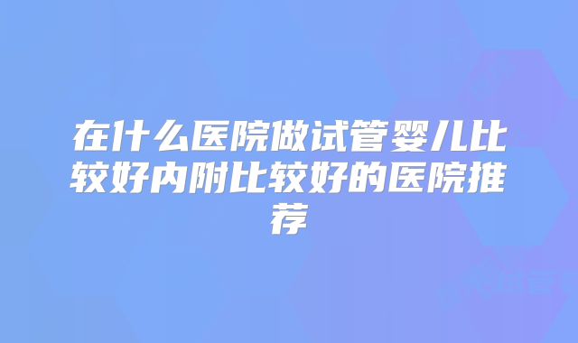 在什么医院做试管婴儿比较好内附比较好的医院推荐
