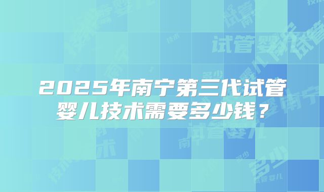 2025年南宁第三代试管婴儿技术需要多少钱?