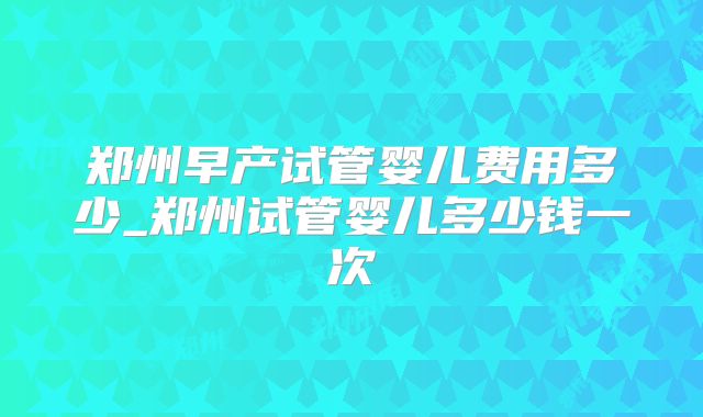 郑州早产试管婴儿费用多少_郑州试管婴儿多少钱一次