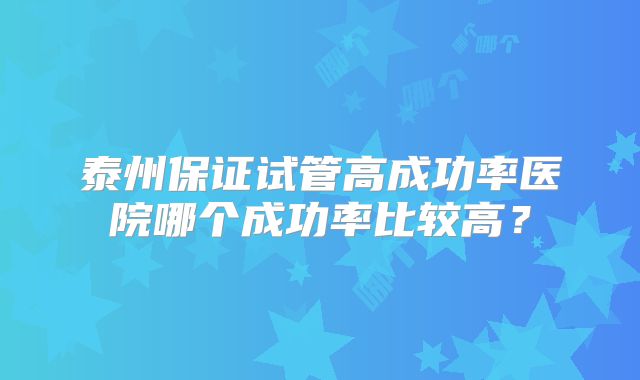 泰州保证试管高成功率医院哪个成功率比较高？