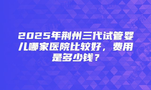 2025年荆州三代试管婴儿哪家医院比较好，费用是多少钱？