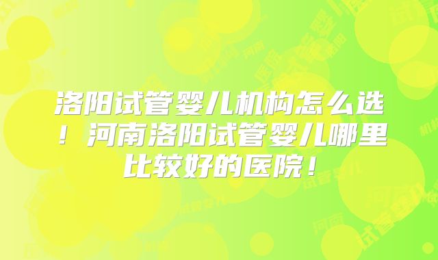 洛阳试管婴儿机构怎么选!河南洛阳试管婴儿哪里比较好的医院!