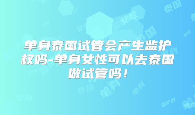单身泰国试管会产生监护权吗-单身女性可以去泰国做试管吗！