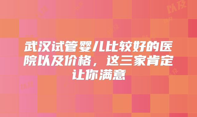 武汉试管婴儿比较好的医院以及价格，这三家肯定让你满意