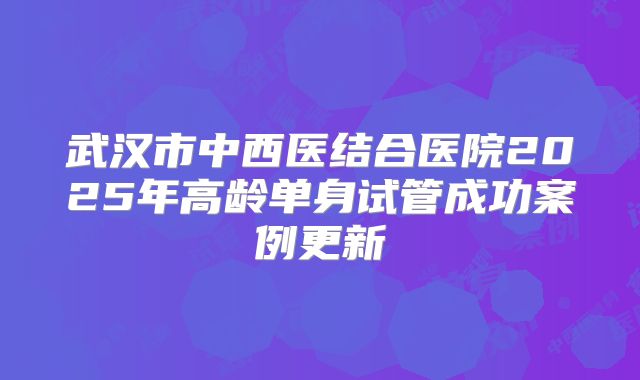 武汉市中西医结合医院2025年高龄单身试管成功案例更新