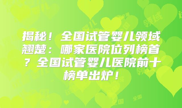 揭秘！全国试管婴儿领域翘楚：哪家医院位列榜首？全国试管婴儿医院前十榜单出炉！