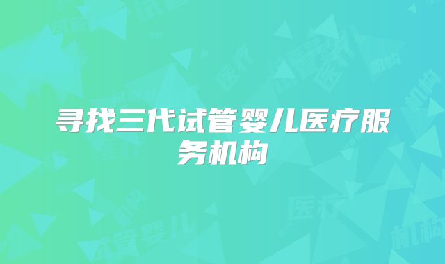 寻找三代试管婴儿医疗服务机构
