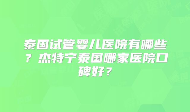 泰国试管婴儿医院有哪些？杰特宁泰国哪家医院口碑好？
