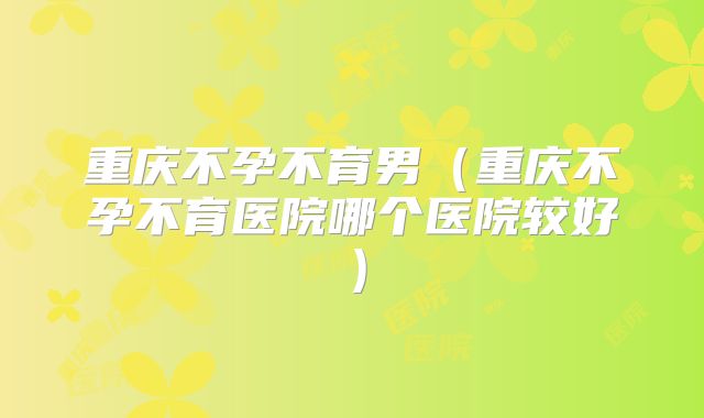 重庆不孕不育男（重庆不孕不育医院哪个医院较好）