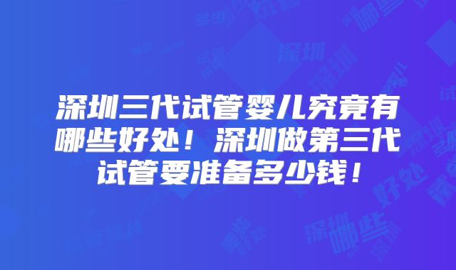 深圳三代试管婴儿究竟有哪些好处！深圳做第三代试管要准备多少钱！