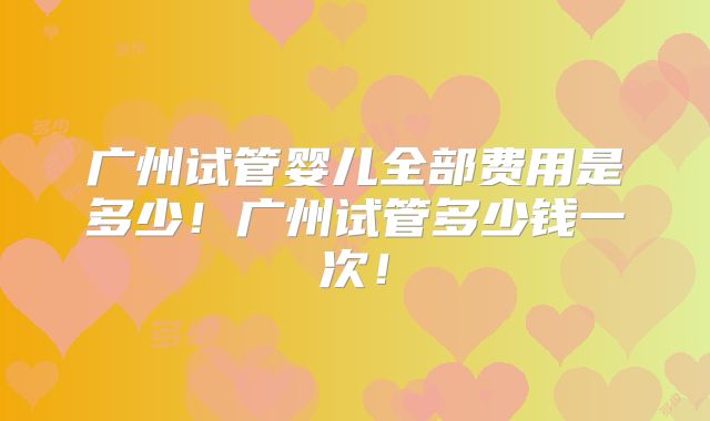广州试管婴儿全部费用是多少！广州试管多少钱一次！