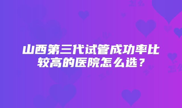 山西第三代试管成功率比较高的医院怎么选?