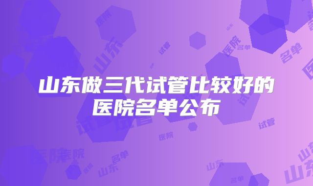 山东做三代试管比较好的医院名单公布