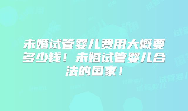 未婚试管婴儿费用大概要多少钱！未婚试管婴儿合法的国家！