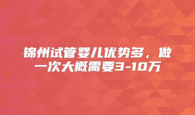 锦州试管婴儿优势多，做一次大概需要3-10万