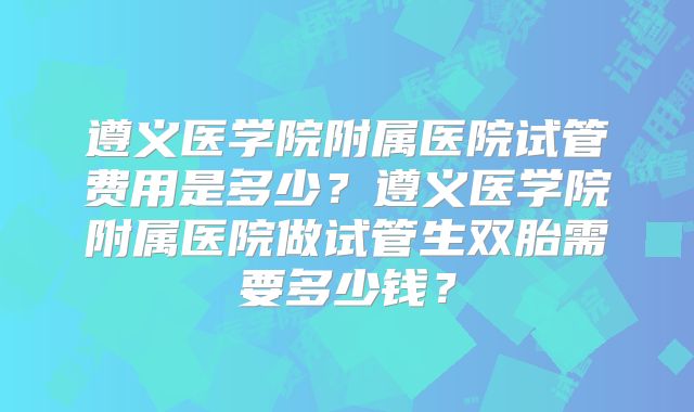 遵义医学院附属医院试管费用是多少？遵义医学院附属医院做试管生双胎需要多少钱？