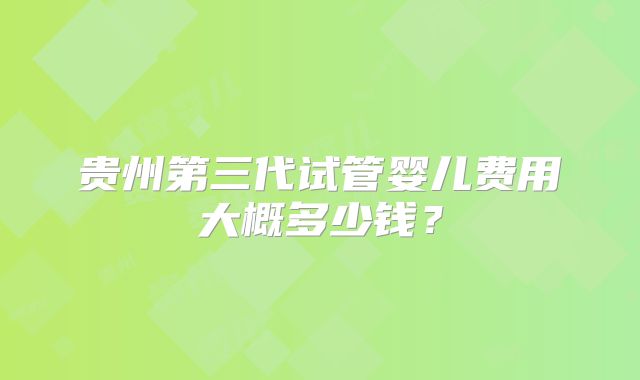 贵州第三代试管婴儿费用大概多少钱？