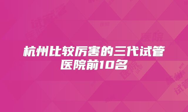 杭州比较厉害的三代试管医院前10名