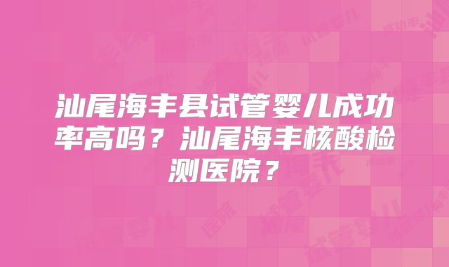 汕尾海丰县试管婴儿成功率高吗？汕尾海丰核酸检测医院？
