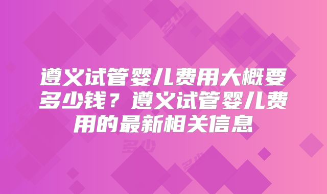 遵义试管婴儿费用大概要多少钱？遵义试管婴儿费用的最新相关信息