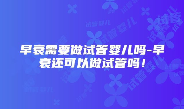 早衰需要做试管婴儿吗-早衰还可以做试管吗!