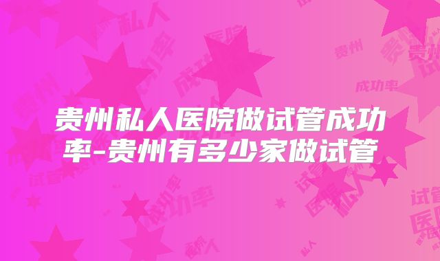 贵州私人医院做试管成功率-贵州有多少家做试管