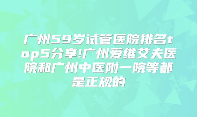 广州59岁试管医院排名top5分享!广州爱维艾夫医院和广州中医附一院等都是正规的