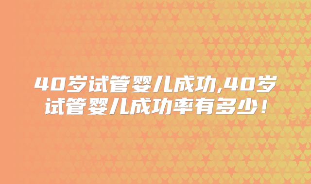 40岁试管婴儿成功,40岁试管婴儿成功率有多少!