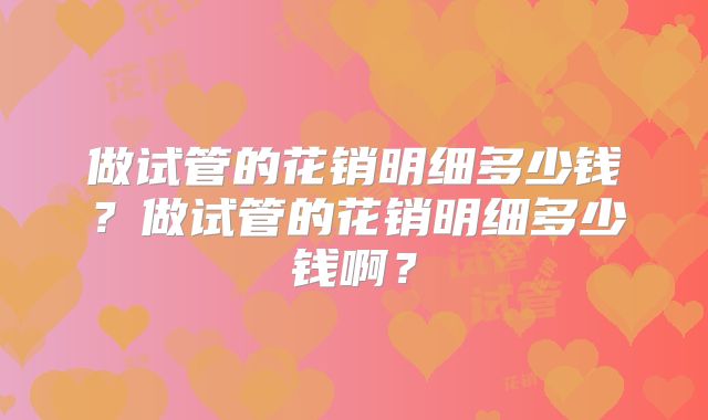 做试管的花销明细多少钱?做试管的花销明细多少钱啊?