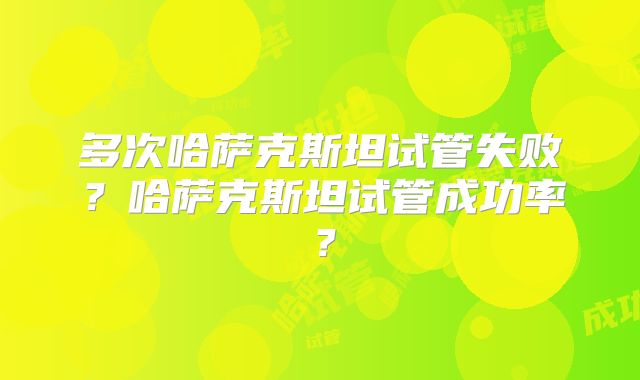 多次哈萨克斯坦试管失败？哈萨克斯坦试管成功率？