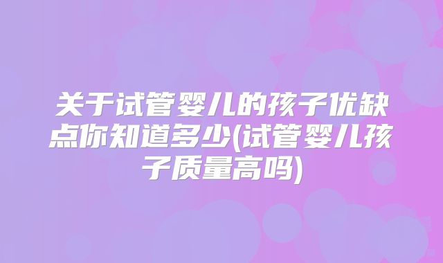 关于试管婴儿的孩子优缺点你知道多少(试管婴儿孩子质量高吗)