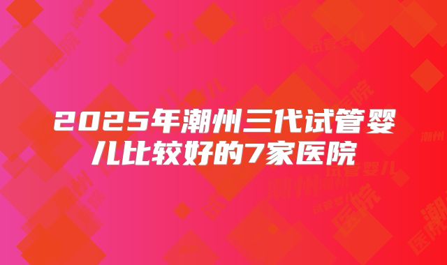 2025年潮州三代试管婴儿比较好的7家医院