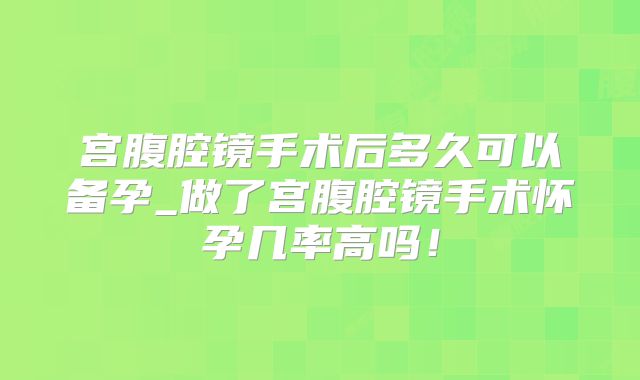 宫腹腔镜手术后多久可以备孕_做了宫腹腔镜手术怀孕几率高吗！