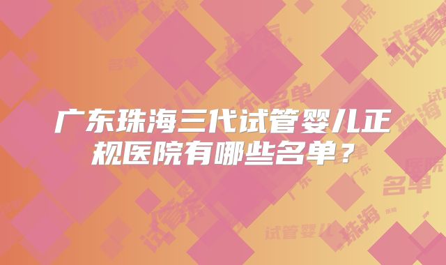 广东珠海三代试管婴儿正规医院有哪些名单?
